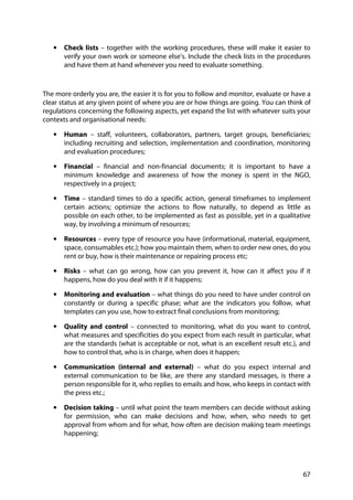 67
• Check lists – together with the working procedures, these will make it easier to
verify your own work or someone else’s. Include the check lists in the procedures
and have them at hand whenever you need to evaluate something.
The more orderly you are, the easier it is for you to follow and monitor, evaluate or have a
clear status at any given point of where you are or how things are going. You can think of
regulations concerning the following aspects, yet expand the list with whatever suits your
contexts and organisational needs:
• Human – staff, volunteers, collaborators, partners, target groups, beneficiaries;
including recruiting and selection, implementation and coordination, monitoring
and evaluation procedures;
• Financial – financial and non-financial documents; it is important to have a
minimum knowledge and awareness of how the money is spent in the NGO,
respectively in a project;
• Time – standard times to do a specific action, general timeframes to implement
certain actions; optimize the actions to flow naturally, to depend as little as
possible on each other, to be implemented as fast as possible, yet in a qualitative
way, by involving a minimum of resources;
• Resources – every type of resource you have (informational, material, equipment,
space, consumables etc.); how you maintain them, when to order new ones, do you
rent or buy, how is their maintenance or repairing process etc;
• Risks – what can go wrong, how can you prevent it, how can it affect you if it
happens, how do you deal with it if it happens;
• Monitoring and evaluation – what things do you need to have under control on
constantly or during a specific phase; what are the indicators you follow, what
templates can you use, how to extract final conclusions from monitoring;
• Quality and control – connected to monitoring, what do you want to control,
what measures and specificities do you expect from each result in particular, what
are the standards (what is acceptable or not, what is an excellent result etc.), and
how to control that, who is in charge, when does it happen;
• Communication (internal and external) – what do you expect internal and
external communication to be like, are there any standard messages, is there a
person responsible for it, who replies to emails and how, who keeps in contact with
the press etc.;
• Decision taking – until what point the team members can decide without asking
for permission, who can make decisions and how, when, who needs to get
approval from whom and for what, how often are decision making team meetings
happening;
 