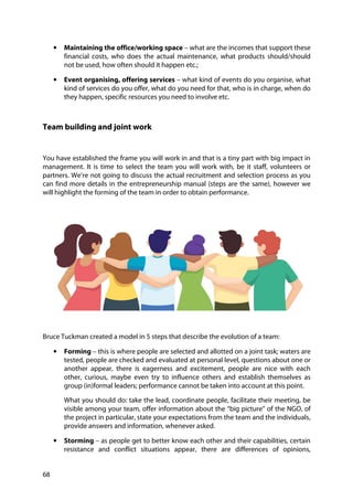 68
• Maintaining the office/working space – what are the incomes that support these
financial costs, who does the actual maintenance, what products should/should
not be used, how often should it happen etc.;
• Event organising, offering services – what kind of events do you organise, what
kind of services do you offer, what do you need for that, who is in charge, when do
they happen, specific resources you need to involve etc.
Team building and joint work
You have established the frame you will work in and that is a tiny part with big impact in
management. It is time to select the team you will work with, be it staff, volunteers or
partners. We’re not going to discuss the actual recruitment and selection process as you
can find more details in the entrepreneurship manual (steps are the same), however we
will highlight the forming of the team in order to obtain performance.
Bruce Tuckman created a model in 5 steps that describe the evolution of a team:
• Forming – this is where people are selected and allotted on a joint task; waters are
tested, people are checked and evaluated at personal level, questions about one or
another appear, there is eagerness and excitement, people are nice with each
other, curious, maybe even try to influence others and establish themselves as
group (in)formal leaders; performance cannot be taken into account at this point.
What you should do: take the lead, coordinate people, facilitate their meeting, be
visible among your team, offer information about the “big picture” of the NGO, of
the project in particular, state your expectations from the team and the individuals,
provide answers and information, whenever asked.
• Storming – as people get to better know each other and their capabilities, certain
resistance and conflict situations appear, there are differences of opinions,
 