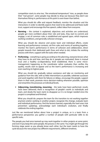 69
competition starts to arise too, “the emotional temperature” rises, as people show
their “real person”, some people may decide to drop out because they don’t see
themselves fitting in; performance at this point is even lower than before.
What you should do: offer and request feedback, monitor the situation and the
interactions in order to identify aspects that need to be addressed and fixed, build
trust, support and encourage the free speech, collect ideas from everyone.
• Norming – the context is explained, objectives and activities are understood,
people get more confident about their role and tasks, they start to commit and
engage, a set of common rules is established and agreed upon, which improves
working conditions, and generally cohesion emerges.
What you should do: observe and praise team and individual efforts, create
learning and performance contexts, set firm rules and norms of working together,
monitor the team’s performance in terms of cohesion and collaboration, direct
people towards their dedicated path (how and what to do), initiate the working
process with them, support with the tasks when needed.
• Performing – everything is going according to the planning, everyone knows what
they have to do and how, and they do it, people are motivated, there is mutual
trust and a healthy co-dependency level established, there is some micro-
management happening as the coordinator rather evaluates than verifies the
quality, results start to appear and so the team’s performance is increasing and
even reaching its highest peak.
What you should do: gradually reduce assistance and take on monitoring and
guidance from the side, with as little interventions as possible, celebrate successes
and work together with them for failures or delays, encourage the people, support
them in their work, promote micro decision-making whenever possible, optimize
and streamline the processes at individual levels.
• Adjourning, transitioning, mourning – the tasks have been performed, results
have been delivered, there is recognition of people’s worth as individuals and
team, and slowly the team starts to disappear as it is no longer needed since the
project is completed and finished.
What you should do: prepare the team for the transition to not working together
anymore and/or working in another project, recognize the change, evaluate team
and individual performance, find the lessons learned, especially the hard ones (risk
prevention updating), acknowledge each individual’s evolution, and finally
celebrate the ending together.
Just like we mentioned before about how a project is unique, so is a team from a
performance perspective: you gather a number of people with particular skills to do
specific tasks.
The people you had once teamed up may work together in other projects at some point,
and even if you keep the same people, the process is the same. You might get through the
forming stage easier as you already know each other, but the team needs to have the
cycle because the new project has different requirements, different timelines.
 