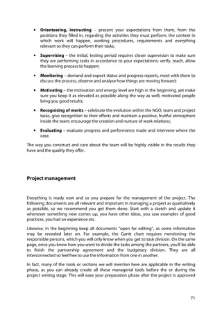 71
• Orienteering, instructing – present your expectations from them, from the
positions they filled in, regarding the activities they must perform, the context in
which work will happen, working procedures, requirements and everything
relevant so they can perform their tasks;
• Supervising – the initial, testing period requires closer supervision to make sure
they are performing tasks in accordance to your expectations; verify, teach, allow
the learning process to happen;
• Monitoring – demand and expect status and progress reports, meet with them to
discuss the process, observe and analyse how things are moving forward;
• Motivating – the motivation and energy level are high in the beginning, yet make
sure you keep it as elevated as possible along the way as well; motivated people
bring you good results;
• Recognising of merits – celebrate the evolution within the NGO, team and project
tasks, give recognition to their efforts and maintain a positive, fruitful atmosphere
inside the team; encourage the creation and nurture of work relations;
• Evaluating – evaluate progress and performance made and intervene where the
case.
The way you construct and care about the team will be highly visible in the results they
have and the quality they offer.
Project management
Everything is ready now and so you prepare for the management of the project. The
following documents are all relevant and important in managing a project as qualitatively
as possible, so we recommend you get them done. Start with a sketch and update it
whenever something new comes up, you have other ideas, you saw examples of good
practices, you had an experience etc.
Likewise, in the beginning keep all documents “open for editing”, as some information
may be revealed later on. For example, the Gantt chart requires mentioning the
responsible persons, which you will only know when you get to task division. On the same
page, once you know how you want to divide the tasks among the partners, you’ll be able
to finish the partnership agreement and the budgetary division. They are all
interconnected so feel free to use the information from one in another.
In fact, many of the tools or sections we will mention here are applicable in the writing
phase, as you can already create all these managerial tools before the or during the
project writing stage. This will ease your preparation phase after the project is approved
 