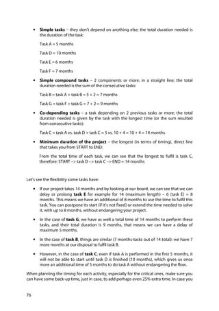 76
• Simple tasks – they don’t depend on anything else; the total duration needed is
the duration of the task:
Task A = 5 months
Task D = 10 months
Task E = 6 months
Task F = 7 months
• Simple compound tasks – 2 components or more, in a straight line; the total
duration needed is the sum of the consecutive tasks:
Task B = task A + task B = 5 + 2 = 7 months
Task G = task F + task G = 7 + 2 = 9 months
• Co-depending tasks – a task depending on 2 previous tasks or more; the total
duration needed is given by the task with the longest time (or the sum resulted
from consecutive tasks):
Task C = task A vs. task D + task C = 5 vs. 10 + 4 = 10 + 4 = 14 months
• Minimum duration of the project – the longest (in terms of timing), direct line
that takes you from START to END:
From the total time of each task, we can see that the longest to fulfil is task C,
therefore: START –> task D –> task C –> END = 14 months
Let’s see the flexibility some tasks have:
• If our project takes 14 months and by looking at our board, we can see that we can
delay or prolong task E for example for 14 (maximum length) – 6 (task E) = 8
months. This means we have an additional of 8 months to use the time to fulfil this
task. You can postpone its start (if it’s not fixed) or extend the time needed to solve
it, with up to 8 months, without endangering your project.
• In the case of task G, we have as well a total time of 14 months to perform these
tasks, and their total duration is 9 months, that means we can have a delay of
maximum 5 months.
• In the case of task B, things are similar (7 months-tasks out of 14 total): we have 7
more months at our disposal to fulfil task B.
• However, in the case of task C, even if task A is performed in the first 5 months, it
will not be able to start until task D is finished (10 months), which gives us once
more an additional time of 5 months to do task A without endangering the flow.
When planning the timing for each activity, especially for the critical ones, make sure you
can have some back-up time, just in case, to add perhaps even 25% extra time. In case you
 