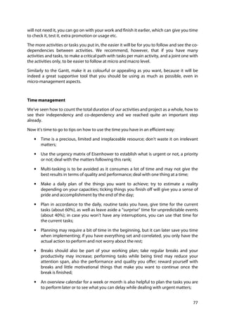 77
will not need it, you can go on with your work and finish it earlier, which can give you time
to check it, test it, extra promotion or usage etc.
The more activities or tasks you put in, the easier it will be for you to follow and see the co-
dependencies between activities. We recommend, however, that if you have many
activities and tasks, to make a critical path with tasks per main activity, and a joint one with
the activities only, to be easier to follow at micro and macro level.
Similarly to the Gantt, make it as colourful or appealing as you want, because it will be
indeed a great supportive tool that you should be using as much as possible, even in
micro-management aspects.
Time management
We’ve seen how to count the total duration of our activities and project as a whole, how to
see their independency and co-dependency and we reached quite an important step
already.
Now it’s time to go to tips on how to use the time you have in an efficient way:
• Time is a precious, limited and irreplaceable resource; don’t waste it on irrelevant
matters;
• Use the urgency matrix of Eisenhower to establish what is urgent or not, a priority
or not; deal with the matters following this rank;
• Multi-tasking is to be avoided as it consumes a lot of time and may not give the
best results in terms of quality and performance; deal with one thing at a time;
• Make a daily plan of the things you want to achieve; try to estimate a reality
depending on your capacities; ticking things you finish off will give you a sense of
pride and accomplishment by the end of the day;
• Plan in accordance to the daily, routine tasks you have, give time for the current
tasks (about 60%), as well as leave aside a “surprise” time for unpredictable events
(about 40%); in case you won’t have any interruptions, you can use that time for
the current tasks;
• Planning may require a bit of time in the beginning, but it can later save you time
when implementing; if you have everything set and correlated, you only have the
actual action to perform and not worry about the rest;
• Breaks should also be part of your working plan; take regular breaks and your
productivity may increase; performing tasks while being tired may reduce your
attention span, also the performance and quality you offer; reward yourself with
breaks and little motivational things that make you want to continue once the
break is finished;
• An overview calendar for a week or month is also helpful to plan the tasks you are
to perform later or to see what you can delay while dealing with urgent matters;
 