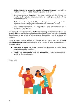 6
• Online methods to be used in training of young musicians – examples of
methods and instruments for the digital approach (textbook);
• Entrepreneurship for beginners – the way a business can be planned and
handled, easily replicated for an organisation as a leading model (textbook and
online video course);
• Online promotion – tips to build your online presence for your organisation,
applicable as well at the project level (textbook and online video course);
• www.soundbeatstime.com – the Blog and Resources sections contain lots of
information helpful for you.
We strongly feel about emphasizing the Entrepreneurship for beginners materials as a
guiding tool towards efficient organisational management (replicable from the business
environment), as well as lots of information on management, human resources and
finances.
Before we move on to the contents of this guide, we’d also like to point out two more
manuals and courses developed during this project, helpful for those of you interested in
the music sector:
• Basic audio recording and mixing – get your basic knowledge on musical theory
and producing audio recordings;
• Creative entrepreneurship: steps and approaches – entrepreneurship actions
specific for the music industry.
Best of luck!
 
