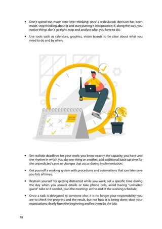 78
• Don’t spend too much time over-thinking; once a (calculated) decision has been
made, stop thinking about it and start putting it into practice; if, along the way, you
notice things don’t go right, stop and analyse what you have to do;
• Use tools such as calendars, graphics, vision boards to be clear about what you
need to do and by when;
• Set realistic deadlines for your work; you know exactly the capacity you have and
the rhythm in which you do one thing or another; add additional back-up time for
the unpredicted cases or changes that occur during implementation;
• Get yourself a working system with procedures and automations that can later save
you lots of times;
• Restrain yourself for getting distracted while you work; set a specific time during
the day when you answer emails or take phone calls, avoid having “uninvited
guest” talks or if needed, plan the meetings at the end of the working schedule;
• Once a task is delegated to someone else, it is no longer your responsibility; you
are to check the progress and the result, but not how it is being done; state your
expectations clearly from the beginning and let them do the job;
 