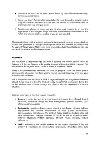 79
• Communicate important decisions or tasks in writing to avoid misunderstandings,
omissions, unclear tasks;
• Know your body’s functional times and plan the most demanding activities in the
daily periods when you are most active; keep the routine, non-demanding tasks for
the times when your energy is lower;
• Priorities can change so make sure you do your work regularly to prevent the
appearance of more urgent things to handle, while leaving aside others for that
“later” time when it becomes too late or you get overcrowded.
Managing the time inside a project is an important assessment you want to learn. Look for
courses that get deeper in this topic and adopt the means and methods you find suitable
for yourself. “Force” yourself to become more organised and you’ll eventually see how you
can obtain more time by planning in advance.
Risk matrix
The risk matrix is a tool that helps you think in advance and prevent certain actions to
happen, or if they do happen, to be already prepared with an immediate response. This
will minimize the negative impact on the activities or project as a whole.
There is no predetermined template that suits all projects. There are some general
common risks all projects may face, yet the type of your activities may bring into your
attention additional ones.
This is the perfect time and place to think as negatively as you can. Imagine the darkest or
absurd things (keep it within the limits of reality though) that can happen during the
project, evaluate their potential damage, and plan for solutions to prevent or solve the
situation.
Let’s see some types of risks that you can encounter:
• General – protection and security of teams/participants, technological, limited
resources, experience, delays and time management, general expertise, cost-
efficiency, communication
• Partnership – conflicts, disagreements related to task-budget division, lack/low
engagement and interest, involvement of poor quality, inconsistency,
communication, not following the contract (tasks, deadlines, budgets etc), bad
time management, lack/low resources or people, incapacity to perform tasks,
different objectives (hidden agendas), different values, interests, cultural
differences;
• Staff – referring to the people working for the project, regardless if they are
employed, volunteers or collaborators; unprepared, ill/holidays (time out),
 