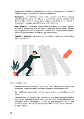 80
incompetent, insufficient, abandoning the project, lack/low interest in performing
tasks, motivation, communication, bad time management;
• Participants – unsuitability (poor or no quality of recruiting and selecting process),
abandoning the project, inconsistency in involvement, conflicts, restrictions and
barriers (from family members, jobs, language, possibility to be present –
transportation etc), poor quality of involvement, motivation;
• Force majeure – unforeseen sudden events happening at the local, regional,
national or international level that affect or stop your activity; natural disasters
(erupting volcanoes, floods, earthquakes, landslide etc.), health issues (epidemics),
infrastructure (interruption of electricity, gas explosions) etc.;
• Specific to activities – depending on the methods, equipment, tools used to
perform the activity.
How to count the score:
• Decide on a scale, for example 1-5, 1-6, 1-10 etc., don’t go too high though; you will
have 2 axes, one for probability to happen and one for impact it can create;
• By multiplying the probability with the impact number, you will obtain the risk
score;
• The risk score is low, medium, high, extreme/critical; intermediary steps can be low
medium and medium high; based on the scale you chose, allocate the risk level for
each point interval; for example, a 1-3 scale has minimum points = 1x1 = 1 and
maximum points = 3x3 = 9; the scale scores would then be: 1-3 low, 4-6 medium, 7-
8 high, 9 critical);
 