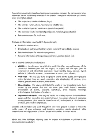 82
External communication is defined as the communication between the partners and other
interested parties not directly involved in the project. The type of information you should
share externally is about:
• The project and funder (disclaimer, logo);
• The activity – when, where, how, for who, what for etc.;
• The profile of expected participants (general or specific);
• The expected results (number of participants, materials, products etc.);
• Documents meant for public use.
The type of information you shouldn’t share externally:
• Internal communication;
• Details about partners, other than what is commonly agreed to be shared;
• Documents meant for internal management;
• Personal information of the participants (names, contact details etc).
Part of external communication are also:
• Visibility – the elements by which the public identifies you and is aware of the
connection between you and the project, or project and the topic (you are
remembered and identified); examples: visual identity (logo, colours, styles),
website, social media accounts, presentations at events, press releases;
• Promotion – the way you make the project known to the public, throughout its
entire duration (you are seen); examples: ads, distribution of content, press
releases, presentations at events, newsletters;
• Dissemination – the way you distribute the results of your project and make them
known by the people that can use them (you reach further); examples:
presentation at events, caravans, workshops, press releases, meetings,
online/physical distribution of products;
• Exploitation of results – the way the results are used to increase the area of their
usage and thus extending the project’s impact (you create changes); examples:
testing products, pilot events/activities/materials, online/physical distribution of
products, presentation of products.
Visibility and promotion are used throughout the entire project in order to make the
public aware of your existence and initiative, activities, results obtained, while
dissemination and exploitation of results appear with the first obtained results.
Below are some concepts regularly used in project management in parallel to the
communication vocabulary:
 