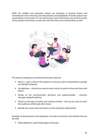 85
While the visibility and promotion actions are important to become known and
remembered in the community, the dissemination and exploitation of results actions have
a particularity in this matter. It’s not only that you want to be known, you want the results
of your project to be known as well, and, more than that, to be used by others as well.
The steps for preparing a successful dissemination plan are:
• Name it – give a name to the product or event you want to disseminate so people
can identify it properly;
• Set objectives – what do you want to reach, what is it worth to show and share with
others;
• Decide on the communication directions and audience/public – channels,
message, targeted audience;
• Decide on the type of activity and working method – how do you want to reach
that audience and through what means;
• Identify who, what, when and where can this activity be implemented.
Examples of dissemination and exploitation of results instruments and methods that can
be used:
• Online platforms, social media pages and groups;
 
