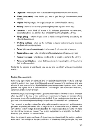 87
• Objective – what do you wish to achieve through the communication actions;
• Effects (outcomes) – the results you aim to get through the communication
actions;
• Impact – the impact you aim to get through the communication actions;
• Activity – name of the activity (promoting the guide, organise event etc.);
• Direction – what kind of action it is: visibility, promotion, dissemination,
exploitation; there can be more than one action touching 1 specific activity;
• Target group – whom do you want to reach while performing the activity, to
whom is it addressed;
• Working methods – what are the methods, tools and instruments, and channels
used to implement the activity;
• Period (days, weeks, months etc.) – when exactly is it expected to happen;
• Responsible person – who is in charge of this activity (specific person or role);
• Needed resources – what do you need in order to be able to perform the activity;
• Partners’ contributions – what do the partners do regarding this activity, what is
their involvement in it.
Similar to the general project Gantt, you can do one specifically with communication
matters.
Partnership agreements
Partnership agreements are contracts that we strongly recommend you have and sign
with the partners for a more straightforward general management, monitoring and task
division. It is recommended to sign individual agreements with each partner rather than a
general one signed by all in the consortium. This way you can individualise the tasks,
conditions and budgetary division.
When should you sign the agreement? Opinions are divided on whether to do so before or
after. Especially in the case of new partners, we recommend to have a pre-contract where
the general terms of the collaboration are decided. If you can’t agree on this (you see if
you have similar working values) then you might want to reconsider this collaboration.
You can see it as a collaboration offer, where all the conditions are stated, and in case the
project is approved, you have a base of negotiation or re-division of tasks, if needed. You
can estimate certain budget divisions based on the foreseen activities and tasks, yet make
sure they know things can change. Your project budget can be changed by the funder –
they may give you less, cut some activities.
Once the project is approved, have a first common meeting with all the partners and see
their status concerning the first proposed tasks. If something changes (maybe they lost
 
