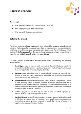 7
II. THE PROJECT CYCLE
Key concepts
• What is a project? What does the term “project” refer to?
• What is a project cycle? What are its steps?
• What is a need? How can we work it out?
Defining the project
We see the project as a living organism. It starts with an idea based on a need, evolving
with time if taken care of at conceptual level. Close to maturity, it may not resemble to the
initial idea or model the original expectations too closely, and that is the beauty of it. A
project will challenge you along the way and is up to you as a manager or coordinator to
supervise and guide it towards where you want it to go.
The term „project”, as referred to throughout this guide, is defined by the following
dictionaries as:
• Cambridge: a piece of planned work or an activity that is finished over a period of
time and intended to achieve a particular purpose; a study of a particular subject
done over a period of time, especially by students;
• Dictionary.com: something that is contemplated, devised, or planned; plan,
scheme; a large or major undertaking, especially one involving considerable
money, personnel, and equipment;
• Oxford Learners: a piece of work involving careful study of a subject over a period
of time, done by school or college students; a planned piece of work that is
designed to find information about something, to produce something new, or to
improve something; a set of aims, ideas or activities that somebody is interested in
or wants to bring to people’s attention;
• Collins: a project is a task that requires a lot of time and effort; a project is a
detailed study of a subject by a pupil or student
• Merriam Webster: a specific plan or design, an idea; a planned undertaking: such
as definitely formulated piece of research, a large usually government-supported
undertaking, a task or problem engaged in usually by a group of students to
supplement and apply classroom studies;
 
