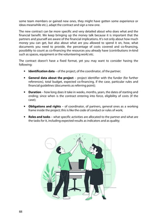88
some team members or gained new ones, they might have gotten some experience or
ideas meanwhile etc.), adapt the contract and sign a new one.
The new contract can be more specific and very detailed about who does what and the
financial benefit. We keep bringing up the money talk because it is important that the
partners and yourself are aware of the financial implications. It’s not only about how much
money you can get, but also about what are you allowed to spend it on, how, what
documents you need to provide, the percentage of costs covered and co-financing,
possibility to count as co-financing the resources you already have (contributions in-kind
such as spaces, equipment or the volunteering work) etc.
The contract doesn’t have a fixed format, yet you may want to consider having the
following:
• Identification data – of the project, of the coordinator, of the partner;
• General data about the project – project identifier with the funder (for further
references), total budget, expected co-financing, if the case, particular rules and
financial guidelines (documents as referring point);
• Duration – how long does it take in weeks, months, years, the dates of starting and
ending; since when is the contract entering into force, eligibility of costs (if the
case);
• Obligations and rights – of coordinator, of partners, general ones as a working
frame inside the project; this is like the code of conduct or rules of work;
• Roles and tasks – what specific activities are allocated to the partner and what are
the tasks for it, including expected results as indicators and as quality;
 