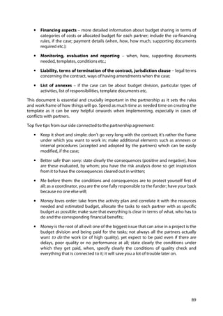 89
• Financing aspects – more detailed information about budget sharing in terms of
categories of costs or allocated budget for each partner; include the co-financing
rules, if the case; payment details (when, how, how much, supporting documents
required etc.);
• Monitoring, evaluation and reporting – when, how, supporting documents
needed, templates, conditions etc.;
• Liability, terms of termination of the contract, jurisdiction clause – legal terms
concerning the contract, ways of having amendments when the case;
• List of annexes – if the case can be about budget division, particular types of
activities, list of responsibilities, template documents etc.
This document is essential and crucially important in the partnership as it sets the rules
and work frame of how things will go. Spend as much time as needed time on creating the
template as it can be very helpful onwards when implementing, especially in cases of
conflicts with partners.
Top five tips from our side connected to the partnership agreement:
• Keep it short and simple: don’t go very long with the contract; it’s rather the frame
under which you want to work in; make additional elements such as annexes or
internal procedures (accepted and adopted by the partners) which can be easily
modified, if the case;
• Better safe than sorry: state clearly the consequences (positive and negative), how
are these evaluated, by whom; you have the risk analysis done so get inspiration
from it to have the consequences cleared out in written;
• Me before them: the conditions and consequences are to protect yourself first of
all; as a coordinator, you are the one fully responsible to the funder; have your back
because no one else will;
• Money loves order: take from the activity plan and correlate it with the resources
needed and estimated budget, allocate the tasks to each partner with as specific
budget as possible; make sure that everything is clear in terms of what, who has to
do and the corresponding financial benefits;
• Money is the root of all evil: one of the biggest issue that can arise in a project is the
budget division and being paid for the tasks; not always all the partners actually
want to do the work (or of high quality), yet expect to be paid even if there are
delays, poor quality or no performance at all; state clearly the conditions under
which they get paid, when, specify clearly the conditions of quality check and
everything that is connected to it; it will save you a lot of trouble later on.
 