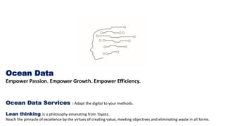 Ocean Data
Empower Passion. Empower Growth. Empower Efficiency.
Ocean Data Services : Adapt the digital to your methods.
Lean thinking is a philosophy emanating from Toyota.
Reach the pinnacle of excellence by the virtues of creating value, meeting objectives and eliminating waste in all forms.
 
