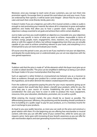 8
Moreover, once you manage to reach some of your customers, you can turn them into
promotion agents. Encourage them to spread the word about you and your music. If you
are endorsed by their opinion, it will be easier (and cheaper - almost free) for you to also
cater and reach their circle (friends, family, peers etc).
It doesn't matter if you are a beginner, just with a first musical content, a video or audio is
enough to start promoting your material. But above all it is important to grow and explore
platforms and media that allow you to have a greater reach. Creating a plan with
objectives is always essential to set goals and achieve them within certain deadlines.
Just to make sure how you could establish an objective as a traceable one, your objectives
should be very specific in terms of what you want to achieve, measurable in terms of
numbers (songs, people, reach, engagements, views, reactions, etc.), achievable by you
alone or with the support of others, but without exaggerating more than you are actually
capable of, you want to achieve something relevant to your work, and everything is in a
timed period so you can track and evaluate your results.
Of course once the period is over, you are to see if you reached or not your set objectives,
and despite the results being over or underestimated, you can set new objectives with the
new gained experience.
Price
Yudelson said that the price is made of “all the elements which the buyer must give up on
in order to obtain benefits.” The price can be simplified in defining it as being a sum which
the buyer trades in for your musical product that they want.
Such an approach is rather limited at a transactional one between you as a musician to
them as audience, through your product for a certain amount of money. Going on with
this hypothesis, we’d rather diminish the relation created beyond this context.
From the audience’s perspective paying the price for your music represents giving up on
certain aspects that would help them obtain a benefit (your product), while for you, the
price they pay is your source of income. Establishing the price has to take into
consideration the costs you have to cover in order to produce the music (equipment,
resources, time, your education, distribution, promotion, etc.) as well as a profit.
While entering the musical market, the price should be as lowest as possible. The
differentiating processes’ efficiency, the positioning and the branding should contribute in
time to building on a public eager to pay for your products, as in a monetary income for
you in exchange to your products.
As loyal to you your public becomes, as more you can work on the price and construct a
great relation with them. If in the beginning you are offering free merchandise or musical
content, with time you can still offer some of your content free, while for some you can
request a price. Same goes with increasing of your brand’s awareness as you can offer for
sale merchandise objects and start generating income from a connected activity.
 