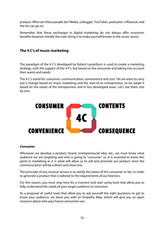 10
product. Who can these people be? Media, a blogger, YouTuber, podcaster, influencer and
the list can go on.
Remember that these exchanges in digital marketing do not always offer economic
benefits however initially the main thing is to make yourself known in the music sector.
The 4 C's of music marketing
The paradigm of the 4 C’s developed by Robert Lauterborn is used to create a marketing
strategy, with the support of the 4 P’s, but based on the consumer and taking into account
their wants and needs.
The 4 C’s stand for: consumer, communication, convenience and cost. Yet we want to carry
out a change based on music marketing and the start of an entrepreneur, so we adapt it
based on the needs of the entrepreneur and in less developed areas. Let’s see them one
by one:
Consumer
Whenever we develop a product, brand, entrepreneurial idea, etc., we must know what
audience we are targeting and who is going to “consume” us. It is essential to know this
point in marketing as it is what will allow us to sell and promote our product since the
communication will be a direct and close one.
The principle of any musical service is to satisfy the tastes of the consumer or fan, in order
to generate a product that is tailored to the requirements of our listeners.
For this reason, you must stop here for a moment and start using tools that allow you to
fully understand the needs of your target audience or consumer.
As a proposal of useful tools that allow you to ask yourself the right questions to get to
know your audience, we leave you with an Empathy Map, which will give you an open
resource about who your future consumers are.
 