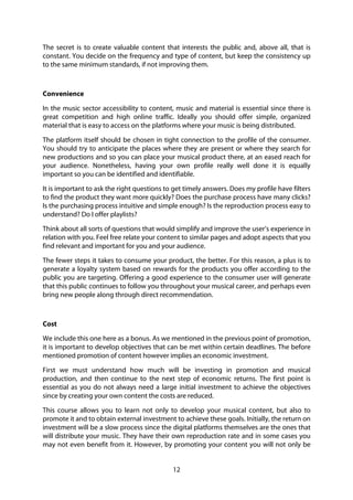 12
The secret is to create valuable content that interests the public and, above all, that is
constant. You decide on the frequency and type of content, but keep the consistency up
to the same minimum standards, if not improving them.
Convenience
In the music sector accessibility to content, music and material is essential since there is
great competition and high online traffic. Ideally you should offer simple, organized
material that is easy to access on the platforms where your music is being distributed.
The platform itself should be chosen in tight connection to the profile of the consumer.
You should try to anticipate the places where they are present or where they search for
new productions and so you can place your musical product there, at an eased reach for
your audience. Nonetheless, having your own profile really well done it is equally
important so you can be identified and identifiable.
It is important to ask the right questions to get timely answers. Does my profile have filters
to find the product they want more quickly? Does the purchase process have many clicks?
Is the purchasing process intuitive and simple enough? Is the reproduction process easy to
understand? Do I offer playlists?
Think about all sorts of questions that would simplify and improve the user’s experience in
relation with you. Feel free relate your content to similar pages and adopt aspects that you
find relevant and important for you and your audience.
The fewer steps it takes to consume your product, the better. For this reason, a plus is to
generate a loyalty system based on rewards for the products you offer according to the
public you are targeting. Offering a good experience to the consumer user will generate
that this public continues to follow you throughout your musical career, and perhaps even
bring new people along through direct recommendation.
Cost
We include this one here as a bonus. As we mentioned in the previous point of promotion,
it is important to develop objectives that can be met within certain deadlines. The before
mentioned promotion of content however implies an economic investment.
First we must understand how much will be investing in promotion and musical
production, and then continue to the next step of economic returns. The first point is
essential as you do not always need a large initial investment to achieve the objectives
since by creating your own content the costs are reduced.
This course allows you to learn not only to develop your musical content, but also to
promote it and to obtain external investment to achieve these goals. Initially, the return on
investment will be a slow process since the digital platforms themselves are the ones that
will distribute your music. They have their own reproduction rate and in some cases you
may not even benefit from it. However, by promoting your content you will not only be
 