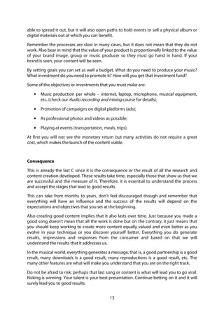 13
able to spread it out, but it will also open paths to hold events or sell a physical album or
digital materials out of which you can benefit.
Remember the processes are slow in many cases, but it does not mean that they do not
work. Also bear in mind that the value of your product is proportionally linked to the value
of your brand image, group or music producer so they must go hand in hand. If your
brand is seen, your content will be seen.
By setting goals you can set as well a budget. What do you need to produce your music?
What investment do you need to promote it? How will you get that investment fund?
Some of the objectives or investments that you must make are:
• Music production per whole – internet, laptop, microphone, musical equipment,
etc. (check our Audio recording and mixing course for details);
• Promotion of campaigns on digital platforms (ads);
• As professional photos and videos as possible;
• Playing at events (transportation, meals, trips).
At first you will not see the monetary return but many activities do not require a great
cost, which makes the launch of the content viable.
Consequence
This is already the last C since it is the consequence or the result of all the research and
content creation developed. These results take time, especially those that show us that we
are successful and the measure of it. Therefore, it is essential to understand the process
and accept the stages that lead to good results.
This can take from months to years, don’t feel discouraged though and remember that
everything will have an influence and the success of the results will depend on the
expectations and objectives that you set at the beginning.
Also creating good content implies that it also lasts over time. Just because you made a
good song doesn't mean that all the work is done but on the contrary, it just means that
you should keep working to create more content equally valued and even better as you
evolve in your technique or you discover yourself better. Everything you do generate
results, impressions and responses from the consumer and based on that we will
understand the results that it addresses us.
In the musical world, everything generates a message, that is, a good partnership is a good
result, many downloads is a good result, many reproductions is a good result, etc. The
many other features are what will make you understand that you are on the right track.
Do not be afraid to risk; perhaps that last song or content is what will lead you to go viral.
Risking is winning. Your talent is your best presentation. Continue betting on it and it will
surely lead you to good results.
 