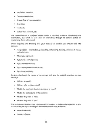 15
• Insufficient attention;
• Premature evaluation;
• Regular flow of communication;
• Repetition;
• Feedback;
• Mutual trust and faith, etc.
The communication is complex process which is not only a way of transmitting the
information, but which is used also for interacting through its content (what) or
relationship (how, with whom).
When preparing and thinking over your message as senders, you should take into
account:
• The purpose – information, persuading, influencing, training, creation of image,
motivation, etc.;
• Whom you represent;
• If you have a formal power;
• If you are liked/disliked;
• If you are respected/disrespected;
• If you have credibility.
On the other hand, the nature of the receiver tells you the possible reactions to your
message:
• Will they accept it?
• Will they offer resistance to it?
• What is the receiver’s status as compared to yours?
• What is the background of the audience?
• What do they want to hear?
• What do they think of you?
The environment in which our communication happens is also equally important as you
count on the place your message is delivered to the receiver, based on:
• Internal / external;
• Formal / informal;
 
