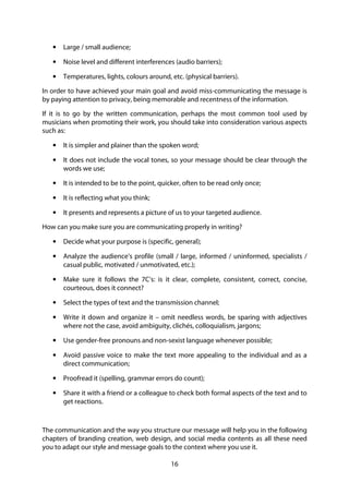 16
• Large / small audience;
• Noise level and different interferences (audio barriers);
• Temperatures, lights, colours around, etc. (physical barriers).
In order to have achieved your main goal and avoid miss-communicating the message is
by paying attention to privacy, being memorable and recentness of the information.
If it is to go by the written communication, perhaps the most common tool used by
musicians when promoting their work, you should take into consideration various aspects
such as:
• It is simpler and plainer than the spoken word;
• It does not include the vocal tones, so your message should be clear through the
words we use;
• It is intended to be to the point, quicker, often to be read only once;
• It is reflecting what you think;
• It presents and represents a picture of us to your targeted audience.
How can you make sure you are communicating properly in writing?
• Decide what your purpose is (specific, general);
• Analyze the audience’s profile (small / large, informed / uninformed, specialists /
casual public, motivated / unmotivated, etc.);
• Make sure it follows the 7C’s: is it clear, complete, consistent, correct, concise,
courteous, does it connect?
• Select the types of text and the transmission channel;
• Write it down and organize it – omit needless words, be sparing with adjectives
where not the case, avoid ambiguity, clichés, colloquialism, jargons;
• Use gender-free pronouns and non-sexist language whenever possible;
• Avoid passive voice to make the text more appealing to the individual and as a
direct communication;
• Proofread it (spelling, grammar errors do count);
• Share it with a friend or a colleague to check both formal aspects of the text and to
get reactions.
The communication and the way you structure our message will help you in the following
chapters of branding creation, web design, and social media contents as all these need
you to adapt our style and message goals to the context where you use it.
 