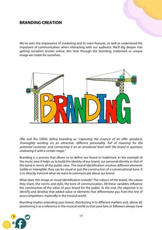 17
BRANDING CREATION
We’ve seen the importance of marketing and its main features, as well as understood the
important of communication when interacting with our audience. We’ll dig deeper into
getting ourselves known online, this time through the branding, trademark or unique
image we create for ourselves.
Olle and Riu (2004) define branding as “capturing the essence of an offer (product),
thoroughly working on an attractive, different personality, full of meaning for the
potential customer, and connecting it on an emotional level with the brand in question,
endowing it with a certain magic.”
Branding is a process that allows us to define our brand or trademark. In the example of
the music area it helps us to build the identity of our brand, our personal identity or that of
the band in terms of the public view. This brand identification involves different elements
visible or intangible; they can be visual or just the construction of a conversational tone. It
is to directly transmit what we want to communicate about our brand.
What does this image or visual identification include? The colours of the brand, the values
they share, the norms and style, the tone of communication. All these variables influence
the construction of the value of your brand for the public. In the end, the objective is to
identify and develop that added value or elements that differentiate you from the rest of
your competitors, especially in the musical world.
Branding implies extending your brand, distributing it to different markets and, above all,
positioning it as a reference in the musical world so that your fans or followers always have
 