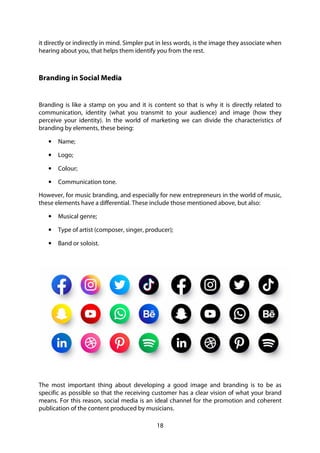 18
it directly or indirectly in mind. Simpler put in less words, is the image they associate when
hearing about you, that helps them identify you from the rest.
Branding in Social Media
Branding is like a stamp on you and it is content so that is why it is directly related to
communication, identity (what you transmit to your audience) and image (how they
perceive your identity). In the world of marketing we can divide the characteristics of
branding by elements, these being:
• Name;
• Logo;
• Colour;
• Communication tone.
However, for music branding, and especially for new entrepreneurs in the world of music,
these elements have a differential. These include those mentioned above, but also:
• Musical genre;
• Type of artist (composer, singer, producer);
• Band or soloist.
The most important thing about developing a good image and branding is to be as
specific as possible so that the receiving customer has a clear vision of what your brand
means. For this reason, social media is an ideal channel for the promotion and coherent
publication of the content produced by musicians.
 