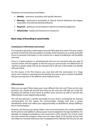 19
The phases of constructing a brand follow:
• Identity – awareness, association with specific elements;
• Meaning – performance (association of rational, internal attributes) and imagery
(association of emotional external attributes);
• Response – getting an answer based on rational or emotional judgement;
• Relationship – loyalty and resonance on a long term.
Basic steps of branding in social media
Consistency in information and contact
It is essential to generate a solid image of yourself. What does this mean? That your actions
go hand in hand with what you produce musically. Social networks are an easily accessible
source to generate information, so the content has a speed of publication and durability
over time.
If you as a band, producer or entrepreneurial artist are not consistent with your type of
musical content, with the graphic or with the way you communicate, the effectiveness of
reaching a greater public will not be achieved and it will even make people not identify
with your brand.
For this reason, in the first instance, you must deal with the construction of a “stage
name”, be it a band or a personal one, the direction you want or go to, contacts and details
that give you exposure in the different social media accounts.
Differentiation
What sets you apart? What makes your music different from the rest? These are the main
questions you should ask yourself since they are the ones that will help you create the
branding and identity of your brand at another level, and thus be able to transmit this
differentiation in your digital media profiles.
This will also generate a specific personality for your brand, accompanied by assertive
communication. For this reason, the communication strategy must have a unique
identification which must reflect your stage personality on all platforms, always fulfilling a
line of communication.
However, just because you always follow a line of communication the content shouldn’t
be the same on each platform: what you post must be adapted to the type of platform. For
example, on Instagram everything is very visual and in a few seconds. You cannot create
the same content for Instagram, where you can make videos of 30 seconds and go viral,
and videos for YouTube where you have no playback limits. Maintain the line you set, but
 