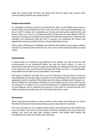 20
adapt the content type. All these are details that must be taken into account when
communicating and how you communicate it.
Analyze and evaluate
It is advisable to analyze yourself as a brand identity. Who are you? What do you want to
achieve? What do you depend on? That is why one of the most recommended tools is to
do an S.W.O.T. analysis, as in analyzing your strong and weak points, opportunities and
threats (check our course on Entrepreneurship for beginners for more details). With its
help you can evaluate and analyze your internal and external characteristics, observing the
strengths and weaknesses that you find in yourself, and evaluating the threats and
opportunities that you can find outside, as being independent of you.
These results will lead you to highlight your identity with respect to your target audience
and also to understand the needs that you must cover when creating branding in social
media.
Visual identity
In social media it is essential to pay attention to the details, not only of the tone and
communication as we mentioned before, but also the visual content. In music or
depending on the type of musical content you develop, you will believe that how you look
is not important since only how you’ll be heard will matter, but this is a wrong thought.
Every detail must be taken care of, especially in social media.
The image is important and with this we are not referring to how you dress or how you
look physically, but how your logo is designed. You should always have a logo, the type of
typography used, the quality of the photos used, the colours implemented in layouts, etc.,
which to follow the same pattern decided once in the beginning. Of course, with time you
can improve it or update it, yet it is recommended not to completely change it suddenly
so your followers not to recognise you anymore. If you want to re-brand yourself, do it
slowly and step by step when you are in the beginning of your career.
Permanence
When creating the branding we seek to remain in the minds of the followers or clients,
therefore the duration and constancy that you give to your brand is important.
The more constant you are in digital media and the more permanence and visibility you
have, the better. Your music has to be alive at all times, therefore, even if you have your
identity, you must also play with changes, fashions and trends while taking into
consideration the desire and needs of your audience.
 