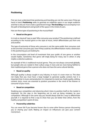 21
Positioning
First we must understand that positioning and branding are not the same even if they go
hand in hand. Positioning seeks to generate an indefinite space in our target audience
and that is why we must create a good brand image. The branding must accompany it on
the path of development and growth of the space in the minds of users.
How are these types of positioning in the musical field?
• Based on the genre
Is it rock or classical? Jazz or pop? Who consumes your product? The positioning is defined
according to the musical genre or the style of music, which differentiates you from one
and another.
The type of exclusivity of those who consume is not the same public that consumes rock
as the one that consumes jazz. Even if they could be, the differentiation marks a distinction
in the positioning you are looking for.
In the consumption and level of investment that your public of one genre or another
would implies. Sometimes that genre will imply being for many, but in others it only
implies a selective audience.
An example of this is traditional musical genres. They are not always consumed globally,
but people who are rooted in their culture enjoy it more and are more being faithful to
their traditional genre than a person who does not have the same cultural identity.
• Based on quality
Although quality is always sought in any industry, in music it is even more so. This does
not imply that you must have a large budget to generate quality content, but it is
important that in music and production it is important to stand out. Audio quality, editing,
content, lyrics, music are essential to position yourselves in the mind of the listener or
consumer of your music.
• Based on competition
Studying your competition and observing what it does to position itself on the market is
important. Do this step in the beginning not to end up being mistaken by your
competition. Although in the same way you should always look for a way to differentiate
yourself, it is required to find a way to show how you are better than others, from the
healthy competition’s point of view.
• Powered by celebrities
You can never fail if you become known due to some other famous person discovering
you or sharing your work. Making an impact on influencers can give your content
momentum.
 
