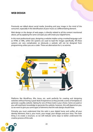 22
WEB DESIGN
Previously we talked about social media, branding and your image in the mind of the
consumer, especially in the identification of your music as a differentiating element.
Web design or the design of web pages, is directly related to all the content mentioned
above, yet by applying the same concepts you will create your digital home.
In the most professional cases, designing a website implies using a marked language such
as HTML or XML, while CSS systems are used to load the images specifically. All these
systems are very complicated, so obviously a website will not be designed from
programming unless you are a coder. There are alternatives for it, no worries.
Platforms like WordPress, Wix, Ionos, etc. work perfectly for creating and designing
websites without having a great deal of experience as they provide a series of templates to
generate a quality website. Opting for one of these tools is your choice. Some are paid or
you will need basic knowledge to generate the website, however, this will depend on you,
so we want to give you some types of elements that the web design should have.
Primarily you must understand that the web is your digital home and unifies all your
identity elements, that is, your music, your image, your designs and your story. The main
thing is to create a structure, so we will indicate some steps to better understand the
creative process of the web.
 