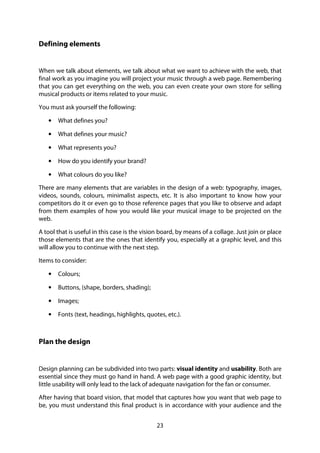 23
Defining elements
When we talk about elements, we talk about what we want to achieve with the web, that
final work as you imagine you will project your music through a web page. Remembering
that you can get everything on the web, you can even create your own store for selling
musical products or items related to your music.
You must ask yourself the following:
• What defines you?
• What defines your music?
• What represents you?
• How do you identify your brand?
• What colours do you like?
There are many elements that are variables in the design of a web: typography, images,
videos, sounds, colours, minimalist aspects, etc. It is also important to know how your
competitors do it or even go to those reference pages that you like to observe and adapt
from them examples of how you would like your musical image to be projected on the
web.
A tool that is useful in this case is the vision board, by means of a collage. Just join or place
those elements that are the ones that identify you, especially at a graphic level, and this
will allow you to continue with the next step.
Items to consider:
• Colours;
• Buttons, (shape, borders, shading);
• Images;
• Fonts (text, headings, highlights, quotes, etc.).
Plan the design
Design planning can be subdivided into two parts: visual identity and usability. Both are
essential since they must go hand in hand. A web page with a good graphic identity, but
little usability will only lead to the lack of adequate navigation for the fan or consumer.
After having that board vision, that model that captures how you want that web page to
be, you must understand this final product is in accordance with your audience and the
 