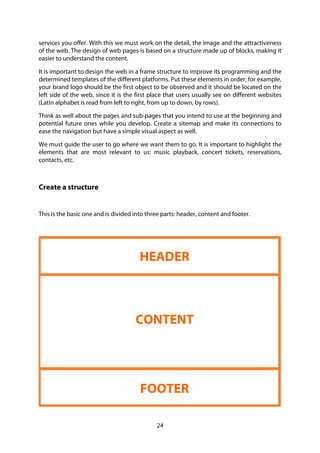 24
services you offer. With this we must work on the detail, the image and the attractiveness
of the web. The design of web pages is based on a structure made up of blocks, making it
easier to understand the content.
It is important to design the web in a frame structure to improve its programming and the
determined templates of the different platforms. Put these elements in order; for example,
your brand logo should be the first object to be observed and it should be located on the
left side of the web, since it is the first place that users usually see on different websites
(Latin alphabet is read from left to right, from up to down, by rows).
Think as well about the pages and sub-pages that you intend to use at the beginning and
potential future ones while you develop. Create a sitemap and make its connections to
ease the navigation but have a simple visual aspect as well.
We must guide the user to go where we want them to go. It is important to highlight the
elements that are most relevant to us: music playback, concert tickets, reservations,
contacts, etc.
Create a structure
This is the basic one and is divided into three parts: header, content and footer.
HEADER
CONTENT
FOOTER
 