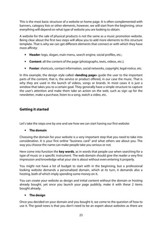 25
This is the most basic structure of a website or home page. It is often complemented with
banners, category lists or other elements, however, we will start from the beginning, since
everything will depend on what type of website you are looking to obtain.
A website for the sale of physical products is not the same as a music promotion website.
Being clear about the first two steps will allow you to add more elements to this structure
template. That is why we can get different elements that connect or with which they have
more affinity:
• Header: logo, slogan, main menu, search engine, social profiles, etc.;
• Content: all the content of the page (photographs, texts, videos, etc.);
• Footer: shortcuts, contact information, social networks, copyright, legal notice, etc.
In this example, the design style called «landing page» guide the user to the important
parts of the content, that is, the service or product offered, in our case the music. That is
why they are used in the launch of videos, songs or brands. In most cases it is just a
window that takes you to a certain goal. They generally have a simple structure to capture
the user's attention and make them take an action on the web, such as sign up for the
newsletter, make a purchase, listen to a song, watch a video, etc.
Getting it started
Let’s take the steps one by one and see how we can start having our first website:
• The domain
Choosing the domain for your website is a very important step that you need to take into
consideration. It is your first online “business card” and what others see about you. The
way you choose the name can make people take you serious or not.
Here come into function the key words, as in words that people use when searching for a
type of music or a specific instrument. The web domain should give the reader a very first
impression and knowledge what your site is about without even entering it properly.
You might not have a lot of budget to start with in the beginning, but a professional
looking website demands a personalized domain, which at its turn, it demands also a
hosting, both of which imply spending some money on it.
You can create your website as design and initial content without the domain or hosting
already bought, yet once you launch your page publicly, make it with these 2 items
bought already.
• The design
Once you decided on your domain and you bought it, we come to the question of how to
use it. The good news is that you don’t need to be an expert about websites as there are
 