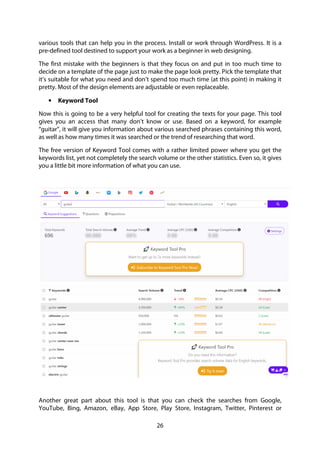 26
various tools that can help you in the process. Install or work through WordPress. It is a
pre-defined tool destined to support your work as a beginner in web designing.
The first mistake with the beginners is that they focus on and put in too much time to
decide on a template of the page just to make the page look pretty. Pick the template that
it’s suitable for what you need and don’t spend too much time (at this point) in making it
pretty. Most of the design elements are adjustable or even replaceable.
• Keyword Tool
Now this is going to be a very helpful tool for creating the texts for your page. This tool
gives you an access that many don’t know or use. Based on a keyword, for example
“guitar”, it will give you information about various searched phrases containing this word,
as well as how many times it was searched or the trend of researching that word.
The free version of Keyword Tool comes with a rather limited power where you get the
keywords list, yet not completely the search volume or the other statistics. Even so, it gives
you a little bit more information of what you can use.
Another great part about this tool is that you can check the searches from Google,
YouTube, Bing, Amazon, eBay, App Store, Play Store, Instagram, Twitter, Pinterest or
 