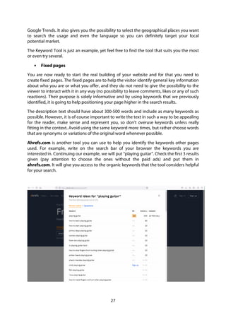 27
Google Trends. It also gives you the possibility to select the geographical places you want
to search the usage and even the language so you can definitely target your local
potential market.
The Keyword Tool is just an example, yet feel free to find the tool that suits you the most
or even try several.
• Fixed pages
You are now ready to start the real building of your website and for that you need to
create fixed pages. The fixed pages are to help the visitor identify general key information
about who you are or what you offer, and they do not need to give the possibility to the
viewer to interact with it in any way (no possibility to leave comments, likes or any of such
reactions). Their purpose is solely informative and by using keywords that we previously
identified, it is going to help positioning your page higher in the search results.
The description text should have about 300-500 words and include as many keywords as
possible. However, it is of course important to write the text in such a way to be appealing
for the reader, make sense and represent you, so don’t overuse keywords unless really
fitting in the context. Avoid using the same keyword more times, but rather choose words
that are synonyms or variations of the original word whenever possible.
Ahrefs.com is another tool you can use to help you identify the keywords other pages
used. For example, write on the search bar of your browser the keywords you are
interested in. Continuing our example, we will put “playing guitar”. Check the first 3 results
given (pay attention to choose the ones without the paid ads) and put them in
ahrefs.com. It will give you access to the organic keywords that the tool considers helpful
for your search.
 