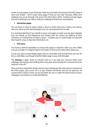 28
Create as many pages as you think you need, but remember the beauty of the KISS (keep it
short and simple) – don’t create many pages if they are not truly necessary. Make your
webpage easy to go through and access the information within. Creating enough pages
and not overdoing it can help as well your webpage to load faster and properly.
• Interactive pages
You can have in mind to create a blog, a forum or both where your visitors can interact
with you. Same as with the fixed pages, you can use keywords here as well.
It is recommended that if you decide to have such pages to make sure you post regularly
(you can decide on the frequency) and interact with the visitors by replying to their
comments or inviting them to take an action – to follow you on social media, to comment
their favorite song, to share the information, etc.
• The menu
You have as well the possibility to arrange the pages in whatever order you want. Make
sure you arrange it in a logical way for the reader to find out the information about you.
In case you want to have hidden pages that are accessible only through links, you can do
this as well. Make sure though that the hidden page is easy to find though.
The sitemap is again worth to mention here as it can help you structure better your
webpage, having logic and minding that every page and sub-page are connected and not
strained “in the air”.
Once you have created the design and you have already put the main text and contents of
the fixed pages, give access to it to your friends and family and ask for opinions. As
(constructive) critical as they can be, the better for you to make the final touches of your
webpage in accordance to a potential follower.
 