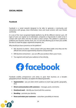 29
SOCIAL MEDIA
Facebook
Facebook is a social network designed to be able to generate a community and
interactions with groups, share information, news and visual content, with own friends
and family.
It is one of the most recognized digital platforms by all the different internet users. All
types of users can register on it (individuals, companies or big brands) in order to be in
contact with each other and thus be able to share content. This platform is optimal to
publicize your business, brand, music, etc. It is not only allowing you to have your profile
but also to create fan pages, registered companies, etc.
Why should you have a presence on this platform?
• B2C (business to client) – direct contact with your direct public since they see the
official news and are segmented by closeness and proximity;
• B2B (business to business) – you can offer your product, that is, your music;
• You segment and reach your audience or fans directly.
Facebook enables entrepreneurs and artists to grow their business on a broader
geographical level. Therefore, we explain the following benefits:
• Segmentation – you can select which audience to reach (age, gender, geography,
etc.);
• Direct communication with customers – messages, posts, comments;
• Emotional reach – identify your brand with the customer;
• Branding – promote your identity;
• Know and retain your customers – subscribers, possibility to interact;
 