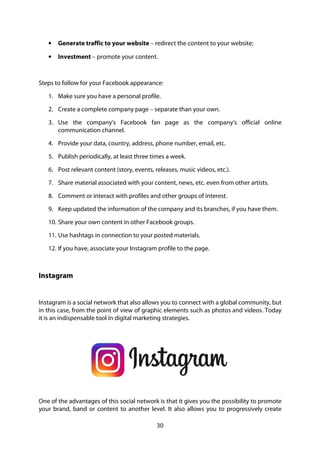 30
• Generate traffic to your website – redirect the content to your website;
• Investment – promote your content.
Steps to follow for your Facebook appearance:
1. Make sure you have a personal profile.
2. Create a complete company page – separate than your own.
3. Use the company's Facebook fan page as the company's official online
communication channel.
4. Provide your data, country, address, phone number, email, etc.
5. Publish periodically, at least three times a week.
6. Post relevant content (story, events, releases, music videos, etc.).
7. Share material associated with your content, news, etc. even from other artists.
8. Comment or interact with profiles and other groups of interest.
9. Keep updated the information of the company and its branches, if you have them.
10. Share your own content in other Facebook groups.
11. Use hashtags in connection to your posted materials.
12. If you have, associate your Instagram profile to the page.
Instagram
Instagram is a social network that also allows you to connect with a global community, but
in this case, from the point of view of graphic elements such as photos and videos. Today
it is an indispensable tool in digital marketing strategies.
One of the advantages of this social network is that it gives you the possibility to promote
your brand, band or content to another level. It also allows you to progressively create
 