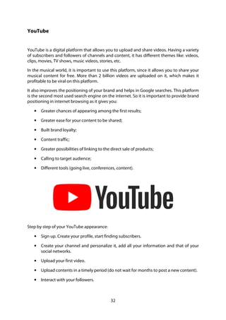 32
YouTube
YouTube is a digital platform that allows you to upload and share videos. Having a variety
of subscribers and followers of channels and content, it has different themes like: videos,
clips, movies, TV shows, music videos, stories, etc.
In the musical world, it is important to use this platform, since it allows you to share your
musical content for free. More than 2 billion videos are uploaded on it, which makes it
profitable to be viral on this platform.
It also improves the positioning of your brand and helps in Google searches. This platform
is the second most used search engine on the internet. So it is important to provide brand
positioning in internet browsing as it gives you:
• Greater chances of appearing among the first results;
• Greater ease for your content to be shared;
• Built brand loyalty;
• Content traffic;
• Greater possibilities of linking to the direct sale of products;
• Calling to target audience;
• Different tools (going live, conferences, content).
Step by step of your YouTube appearance:
• Sign up. Create your profile, start finding subscribers.
• Create your channel and personalize it, add all your information and that of your
social networks.
• Upload your first video.
• Upload contents in a timely period (do not wait for months to post a new content).
• Interact with your followers.
 