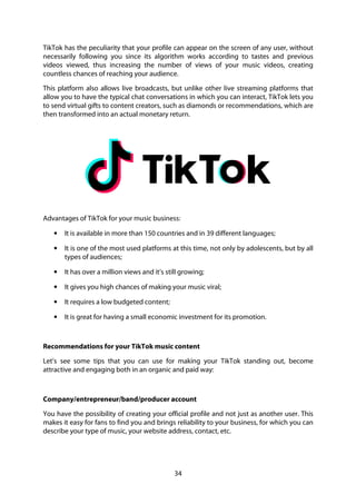 34
TikTok has the peculiarity that your profile can appear on the screen of any user, without
necessarily following you since its algorithm works according to tastes and previous
videos viewed, thus increasing the number of views of your music videos, creating
countless chances of reaching your audience.
This platform also allows live broadcasts, but unlike other live streaming platforms that
allow you to have the typical chat conversations in which you can interact, TikTok lets you
to send virtual gifts to content creators, such as diamonds or recommendations, which are
then transformed into an actual monetary return.
Advantages of TikTok for your music business:
• It is available in more than 150 countries and in 39 different languages;
• It is one of the most used platforms at this time, not only by adolescents, but by all
types of audiences;
• It has over a million views and it’s still growing;
• It gives you high chances of making your music viral;
• It requires a low budgeted content;
• It is great for having a small economic investment for its promotion.
Recommendations for your TikTok music content
Let’s see some tips that you can use for making your TikTok standing out, become
attractive and engaging both in an organic and paid way:
Company/entrepreneur/band/producer account
You have the possibility of creating your official profile and not just as another user. This
makes it easy for fans to find you and brings reliability to your business, for which you can
describe your type of music, your website address, contact, etc.
 