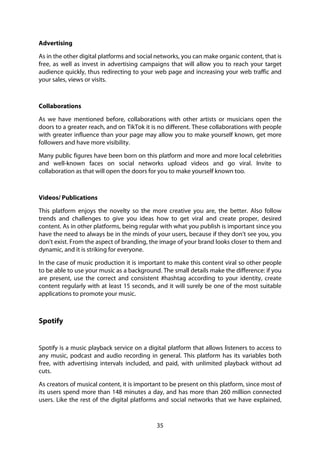 35
Advertising
As in the other digital platforms and social networks, you can make organic content, that is
free, as well as invest in advertising campaigns that will allow you to reach your target
audience quickly, thus redirecting to your web page and increasing your web traffic and
your sales, views or visits.
Collaborations
As we have mentioned before, collaborations with other artists or musicians open the
doors to a greater reach, and on TikTok it is no different. These collaborations with people
with greater influence than your page may allow you to make yourself known, get more
followers and have more visibility.
Many public figures have been born on this platform and more and more local celebrities
and well-known faces on social networks upload videos and go viral. Invite to
collaboration as that will open the doors for you to make yourself known too.
Videos/ Publications
This platform enjoys the novelty so the more creative you are, the better. Also follow
trends and challenges to give you ideas how to get viral and create proper, desired
content. As in other platforms, being regular with what you publish is important since you
have the need to always be in the minds of your users, because if they don't see you, you
don't exist. From the aspect of branding, the image of your brand looks closer to them and
dynamic, and it is striking for everyone.
In the case of music production it is important to make this content viral so other people
to be able to use your music as a background. The small details make the difference: if you
are present, use the correct and consistent #hashtag according to your identity, create
content regularly with at least 15 seconds, and it will surely be one of the most suitable
applications to promote your music.
Spotify
Spotify is a music playback service on a digital platform that allows listeners to access to
any music, podcast and audio recording in general. This platform has its variables both
free, with advertising intervals included, and paid, with unlimited playback without ad
cuts.
As creators of musical content, it is important to be present on this platform, since most of
its users spend more than 148 minutes a day, and has more than 260 million connected
users. Like the rest of the digital platforms and social networks that we have explained,
 