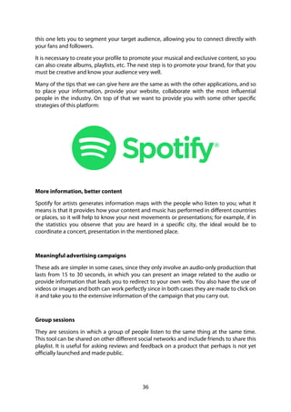 36
this one lets you to segment your target audience, allowing you to connect directly with
your fans and followers.
It is necessary to create your profile to promote your musical and exclusive content, so you
can also create albums, playlists, etc. The next step is to promote your brand, for that you
must be creative and know your audience very well.
Many of the tips that we can give here are the same as with the other applications, and so
to place your information, provide your website, collaborate with the most influential
people in the industry. On top of that we want to provide you with some other specific
strategies of this platform:
More information, better content
Spotify for artists generates information maps with the people who listen to you; what it
means is that it provides how your content and music has performed in different countries
or places, so it will help to know your next movements or presentations; for example, if in
the statistics you observe that you are heard in a specific city, the ideal would be to
coordinate a concert, presentation in the mentioned place.
Meaningful advertising campaigns
These ads are simpler in some cases, since they only involve an audio-only production that
lasts from 15 to 30 seconds, in which you can present an image related to the audio or
provide information that leads you to redirect to your own web. You also have the use of
videos or images and both can work perfectly since in both cases they are made to click on
it and take you to the extensive information of the campaign that you carry out.
Group sessions
They are sessions in which a group of people listen to the same thing at the same time.
This tool can be shared on other different social networks and include friends to share this
playlist. It is useful for asking reviews and feedback on a product that perhaps is not yet
officially launched and made public.
 
