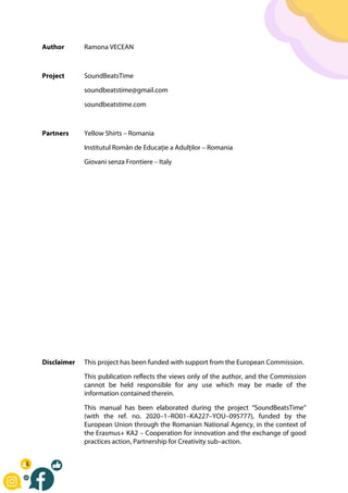 Author Ramona VECEAN
Project SoundBeatsTime
soundbeatstime@gmail.com
soundbeatstime.com
Partners Yellow Shirts – Romania
Institutul Român de Educație a Adulților – Romania
Giovani senza Frontiere – Italy
Disclaimer This project has been funded with support from the European Commission.
This publication reflects the views only of the author, and the Commission
cannot be held responsible for any use which may be made of the
information contained therein.
This manual has been elaborated during the project “SoundBeatsTime”
(with the ref. no. 2020–1–RO01–KA227–YOU–095777), funded by the
European Union through the Romanian National Agency, in the context of
the Erasmus+ KA2 – Cooperation for innovation and the exchange of good
practices action, Partnership for Creativity sub–action.
 