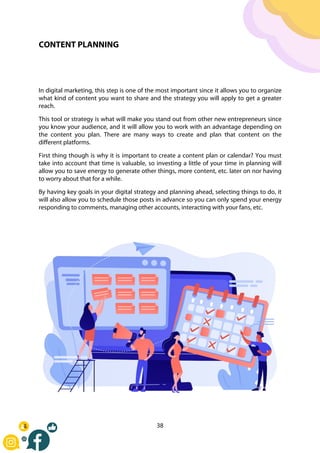38
CONTENT PLANNING
In digital marketing, this step is one of the most important since it allows you to organize
what kind of content you want to share and the strategy you will apply to get a greater
reach.
This tool or strategy is what will make you stand out from other new entrepreneurs since
you know your audience, and it will allow you to work with an advantage depending on
the content you plan. There are many ways to create and plan that content on the
different platforms.
First thing though is why it is important to create a content plan or calendar? You must
take into account that time is valuable, so investing a little of your time in planning will
allow you to save energy to generate other things, more content, etc. later on nor having
to worry about that for a while.
By having key goals in your digital strategy and planning ahead, selecting things to do, it
will also allow you to schedule those posts in advance so you can only spend your energy
responding to comments, managing other accounts, interacting with your fans, etc.
 