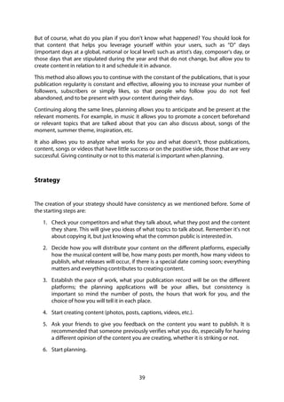 39
But of course, what do you plan if you don't know what happened? You should look for
that content that helps you leverage yourself within your users, such as “D” days
(important days at a global, national or local level) such as artist's day, composer's day, or
those days that are stipulated during the year and that do not change, but allow you to
create content in relation to it and schedule it in advance.
This method also allows you to continue with the constant of the publications, that is your
publication regularity is constant and effective, allowing you to increase your number of
followers, subscribers or simply likes, so that people who follow you do not feel
abandoned, and to be present with your content during their days.
Continuing along the same lines, planning allows you to anticipate and be present at the
relevant moments. For example, in music it allows you to promote a concert beforehand
or relevant topics that are talked about that you can also discuss about, songs of the
moment, summer theme, inspiration, etc.
It also allows you to analyze what works for you and what doesn't, those publications,
content, songs or videos that have little success or on the positive side, those that are very
successful. Giving continuity or not to this material is important when planning.
Strategy
The creation of your strategy should have consistency as we mentioned before. Some of
the starting steps are:
1. Check your competitors and what they talk about, what they post and the content
they share. This will give you ideas of what topics to talk about. Remember it's not
about copying it, but just knowing what the common public is interested in.
2. Decide how you will distribute your content on the different platforms, especially
how the musical content will be, how many posts per month, how many videos to
publish, what releases will occur, if there is a special date coming soon; everything
matters and everything contributes to creating content.
3. Establish the pace of work, what your publication record will be on the different
platforms; the planning applications will be your allies, but consistency is
important so mind the number of posts, the hours that work for you, and the
choice of how you will tell it in each place.
4. Start creating content (photos, posts, captions, videos, etc.).
5. Ask your friends to give you feedback on the content you want to publish. It is
recommended that someone previously verifies what you do, especially for having
a different opinion of the content you are creating, whether it is striking or not.
6. Start planning.
 