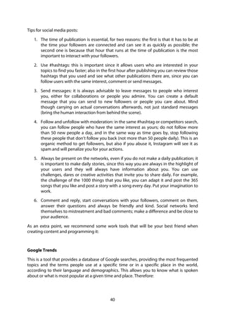 40
Tips for social media posts:
1. The time of publication is essential, for two reasons: the first is that it has to be at
the time your followers are connected and can see it as quickly as possible; the
second one is because that hour that runs at the time of publication is the most
important to interact with your followers.
2. Use #hashtags: this is important since it allows users who are interested in your
topics to find you faster; also in the first hour after publishing you can review those
hashtags that you used and see what other publications there are, since you can
follow users with the same interest, comment or send messages.
3. Send messages: it is always advisable to leave messages to people who interest
you, either for collaborations or people you admire. You can create a default
message that you can send to new followers or people you care about. Mind
though carrying on actual conversations afterwards, not just standard messages
(bring the human interaction from behind the scene).
4. Follow and unfollow with moderation: in the same #hashtag or competitors search,
you can follow people who have the same interest as yours; do not follow more
than 50 new people a day, and in the same way as time goes by, stop following
these people that don’t follow you back (not more than 50 people daily). This is an
organic method to get followers, but also if you abuse it, Instagram will see it as
spam and will penalize you for your actions.
5. Always be present on the networks, even if you do not make a daily publication; it
is important to make daily stories, since this way you are always in the highlight of
your users and they will always have information about you. You can use
challenges, dares or creative activities that invite you to share daily. For example,
the challenge of the 1000 things that you like, you can adapt it and post the 365
songs that you like and post a story with a song every day. Put your imagination to
work.
6. Comment and reply, start conversations with your followers, comment on them,
answer their questions and always be friendly and kind. Social networks lend
themselves to mistreatment and bad comments; make a difference and be close to
your audience.
As an extra point, we recommend some work tools that will be your best friend when
creating content and programming it:
Google Trends
This is a tool that provides a database of Google searches, providing the most frequented
topics and the terms people use at a specific time or in a specific place in the world,
according to their language and demographics. This allows you to know what is spoken
about or what is most popular at a given time and place. Therefore:
 