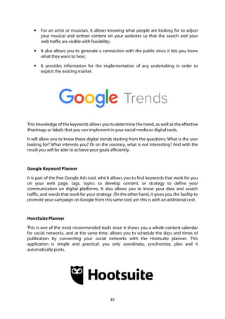 41
• For an artist or musician, it allows knowing what people are looking for to adjust
your musical and written content on your websites so that the search and your
web traffic are visible with feasibility;
• It also allows you to generate a connection with the public since it lets you know
what they want to hear;
• It provides information for the implementation of any undertaking in order to
exploit the existing market.
This knowledge of the keywords allows you to determine the trend, as well as the effective
#hashtags or labels that you can implement in your social media or digital tools.
It will allow you to know these digital trends starting from the questions: What is the user
looking for? What interests you? Or on the contrary, what is not interesting? And with the
result you will be able to achieve your goals efficiently.
Google Keyword Planner
It is part of the free Google Ads tool, which allows you to find keywords that work for you
on your web page, tags, topics to develop content, or strategy to define your
communication on digital platforms. It also allows you to know your data and search
traffic, and words that work for your strategy. On the other hand, it gives you the facility to
promote your campaign on Google from this same tool, yet this is with an additional cost.
HootSuite Planner
This is one of the most recommended tools since it shows you a whole content calendar
for social networks, and at the same time, allows you to schedule the days and times of
publication by connecting your social networks with the Hootsuite planner. This
application is simple and practical: you only coordinate, synchronize, plan and it
automatically posts.
 