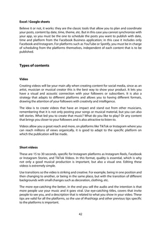 42
Excel / Google sheets
Believe it or not, it works: they are the classic tools that allow you to plan and coordinate
your posts, content by date, time, theme, etc. But in this case you cannot synchronize with
your app, so you must be the one to schedule the posts you want to publish with date,
time and platform from the Facebook Business application; in this case it includes only
Facebook and Instagram. For platforms such as YouTube or Spotify, you must be in charge
of scheduling from the platforms themselves, independent of each content that is to be
published.
Types of contents
Video
Creating videos will be your main ally when creating content for social media, since as an
artist, musician or musical creator this is the best way to show your product. It lets you
have a visual and acoustic connection with your followers or subscribers. It is also a
strategy that adapts to different platforms and allows you to having different formats,
drawing the attention of your followers with creativity and intelligence.
The idea is to create videos that have an impact and stand out from other musicians,
remembering that it is not only posting your songs or musical material, but you can also
tell stories. What led you to create that music? What do you like to play? Or any content
that brings you closer to your followers and is also attractive to listen to.
Videos allow you a great reach and more, on platforms like TikTok or Instagram where you
can reach millions of views organically, it is good to adapt to the specific platform on
which the publication will be made.
Short videos
These are 15 to 30 seconds, specific for Instagram platforms as Instagram Reels, Facebook
or Instagram Stories, and TikTok Videos. In this format, quality is essential, which is why
not only a good musical production is important, but also a visual one. Editing these
videos is extremely simple.
Use transitions so the video is striking and creative. For example, being in one position and
then changing to another, or being in the same place, but with the transition of different
backgrounds with small changes such as decoration, clothing, etc.
The more eye-catching the better, in the end you sell the audio and the intention is that
more people use your music and it goes viral. Use eye-catching titles, covers that invite
people to see you, and a description that is related to what you show in your video. These
tips are valid for all the platforms, so the use of #hashtags and other previous tips specific
to the platforms is important.
 