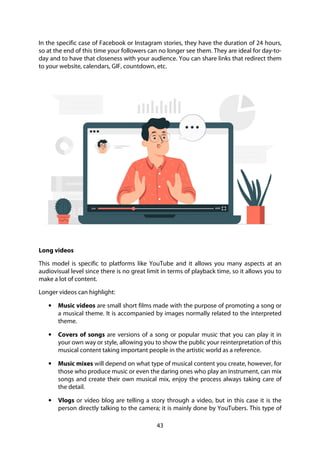 43
In the specific case of Facebook or Instagram stories, they have the duration of 24 hours,
so at the end of this time your followers can no longer see them. They are ideal for day-to-
day and to have that closeness with your audience. You can share links that redirect them
to your website, calendars, GIF, countdown, etc.
Long videos
This model is specific to platforms like YouTube and it allows you many aspects at an
audiovisual level since there is no great limit in terms of playback time, so it allows you to
make a lot of content.
Longer videos can highlight:
• Music videos are small short films made with the purpose of promoting a song or
a musical theme. It is accompanied by images normally related to the interpreted
theme.
• Covers of songs are versions of a song or popular music that you can play it in
your own way or style, allowing you to show the public your reinterpretation of this
musical content taking important people in the artistic world as a reference.
• Music mixes will depend on what type of musical content you create, however, for
those who produce music or even the daring ones who play an instrument, can mix
songs and create their own musical mix, enjoy the process always taking care of
the detail.
• Vlogs or video blog are telling a story through a video, but in this case it is the
person directly talking to the camera; it is mainly done by YouTubers. This type of
 