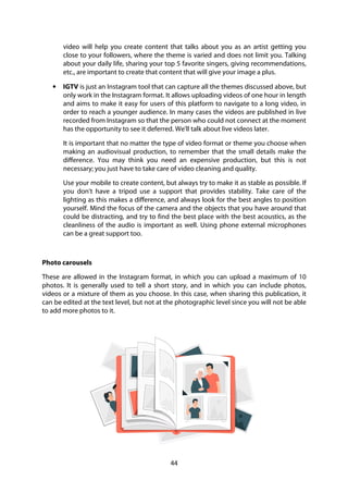 44
video will help you create content that talks about you as an artist getting you
close to your followers, where the theme is varied and does not limit you. Talking
about your daily life, sharing your top 5 favorite singers, giving recommendations,
etc., are important to create that content that will give your image a plus.
• IGTV is just an Instagram tool that can capture all the themes discussed above, but
only work in the Instagram format. It allows uploading videos of one hour in length
and aims to make it easy for users of this platform to navigate to a long video, in
order to reach a younger audience. In many cases the videos are published in live
recorded from Instagram so that the person who could not connect at the moment
has the opportunity to see it deferred. We'll talk about live videos later.
It is important that no matter the type of video format or theme you choose when
making an audiovisual production, to remember that the small details make the
difference. You may think you need an expensive production, but this is not
necessary; you just have to take care of video cleaning and quality.
Use your mobile to create content, but always try to make it as stable as possible. If
you don't have a tripod use a support that provides stability. Take care of the
lighting as this makes a difference, and always look for the best angles to position
yourself. Mind the focus of the camera and the objects that you have around that
could be distracting, and try to find the best place with the best acoustics, as the
cleanliness of the audio is important as well. Using phone external microphones
can be a great support too.
Photo carousels
These are allowed in the Instagram format, in which you can upload a maximum of 10
photos. It is generally used to tell a short story, and in which you can include photos,
videos or a mixture of them as you choose. In this case, when sharing this publication, it
can be edited at the text level, but not at the photographic level since you will not be able
to add more photos to it.
 