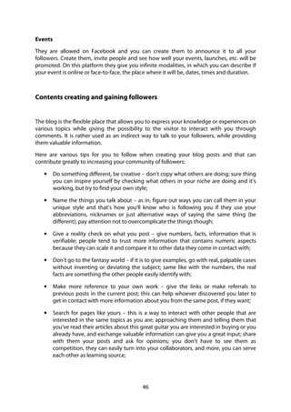 46
Events
They are allowed on Facebook and you can create them to announce it to all your
followers. Create them, invite people and see how well your events, launches, etc. will be
promoted. On this platform they give you infinite modalities, in which you can describe if
your event is online or face-to-face, the place where it will be, dates, times and duration.
Contents creating and gaining followers
The blog is the flexible place that allows you to express your knowledge or experiences on
various topics while giving the possibility to the visitor to interact with you through
comments. It is rather used as an indirect way to talk to your followers, while providing
them valuable information.
Here are various tips for you to follow when creating your blog posts and that can
contribute greatly to increasing your community of followers:
• Do something different, be creative – don’t copy what others are doing; sure thing
you can inspire yourself by checking what others in your niche are doing and it’s
working, but try to find your own style;
• Name the things you talk about – as in, figure out ways you can call them in your
unique style and that’s how you’ll know who is following you if they use your
abbreviations, nicknames or just alternative ways of saying the same thing (be
different); pay attention not to overcomplicate the things though;
• Give a reality check on what you post – give numbers, facts, information that is
verifiable; people tend to trust more information that contains numeric aspects
because they can scale it and compare it to other data they come in contact with;
• Don’t go to the fantasy world – if it is to give examples, go with real, palpable cases
without inventing or deviating the subject; same like with the numbers, the real
facts are something the other people easily identify with;
• Make more reference to your own work – give the links or make referrals to
previous posts in the current post; this can help whoever discovered you later to
get in contact with more information about you from the same post, if they want;
• Search for pages like yours – this is a way to interact with other people that are
interested in the same topics as you are; approaching them and telling them that
you’ve read their articles about this great guitar you are interested in buying or you
already have, and exchange valuable information can give you a great input; share
with them your posts and ask for opinions; you don’t have to see them as
competition, they can easily turn into your collaborators, and more, you can serve
each other as learning source;
 